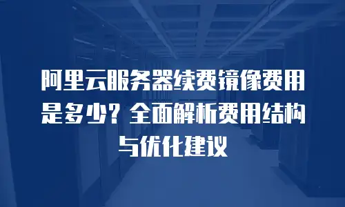 阿里云服务器续费镜像费用是多少？全面解析费用结构与优化建议