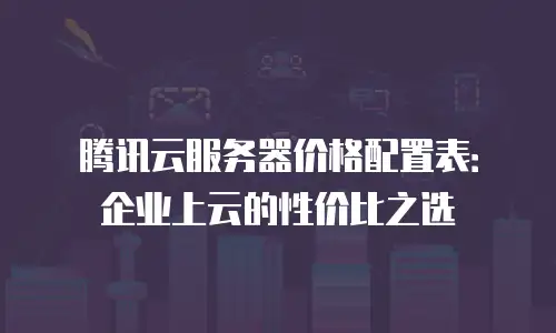 腾讯云服务器价格配置表：企业上云的性价比之选