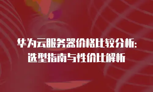 华为云服务器价格比较分析：选型指南与性价比解析