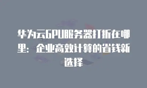 华为云GPU服务器打折在哪里：企业高效计算的省钱新选择