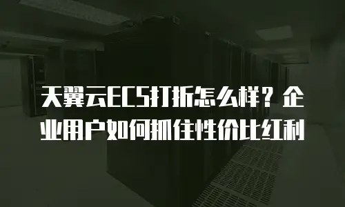天翼云ECS打折怎么样？企业用户如何抓住性价比红利
