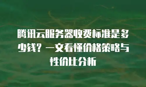 腾讯云服务器收费标准是多少钱？一文看懂价格策略与性价比分析