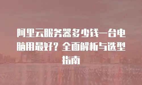 阿里云服务器多少钱一台电脑用最好？全面解析与选型指南