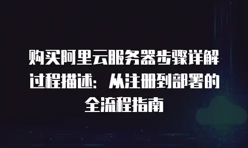 购买阿里云服务器步骤详解过程描述：从注册到部署的全流程指南