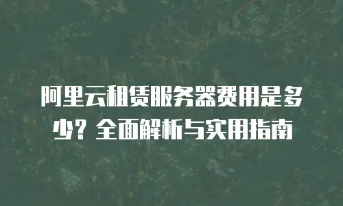 阿里云租赁服务器费用是多少？全面解析与实用指南