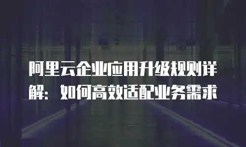 阿里云企业应用升级规则详解：如何高效适配业务需求