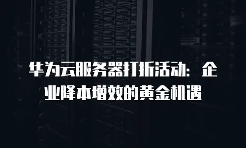 华为云服务器打折活动：企业降本增效的黄金机遇