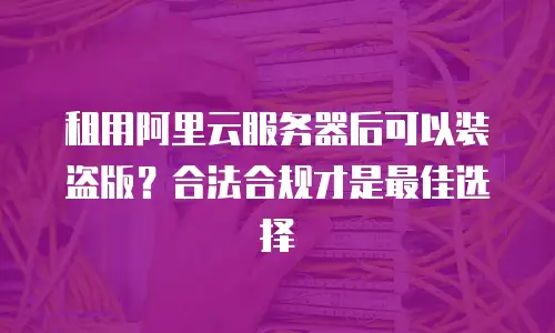 租用阿里云服务器后可以装盗版？合法合规才是最佳选择