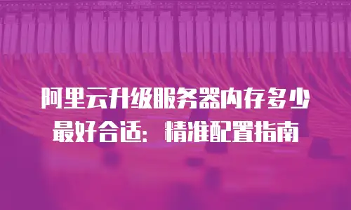 阿里云升级服务器内存多少最好合适：精准配置指南
