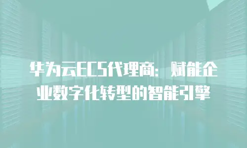 华为云ECS代理商：赋能企业数字化转型的智能引擎