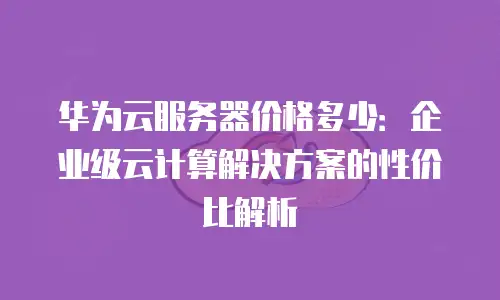 华为云服务器价格多少：企业级云计算解决方案的性价比解析