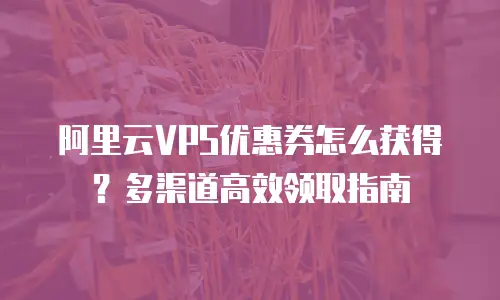 阿里云VPS优惠券怎么获得？多渠道高效领取指南