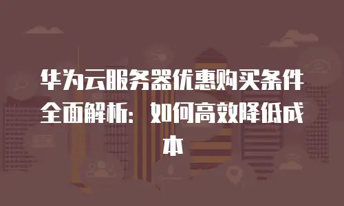 华为云服务器优惠购买条件全面解析：如何高效降低成本