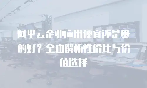 阿里云企业应用便宜还是贵的好？全面解析性价比与价值选择