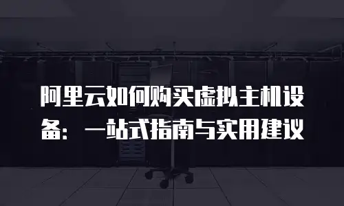 阿里云如何购买虚拟主机设备：一站式指南与实用建议