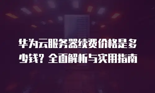 华为云服务器续费价格是多少钱？全面解析与实用指南
