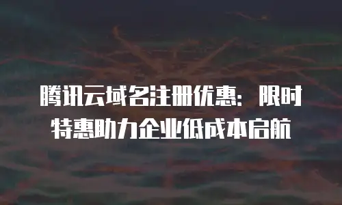 腾讯云域名注册优惠：限时特惠助力企业低成本启航