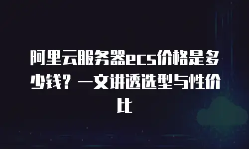 阿里云服务器ecs价格是多少钱？一文讲透选型与性价比