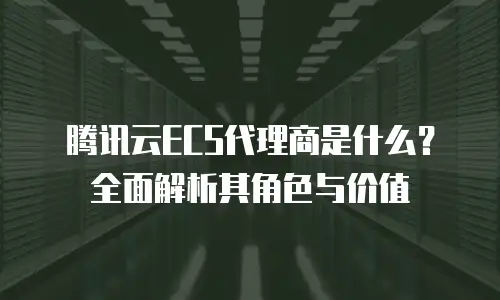 腾讯云ECS代理商是什么？全面解析其角色与价值