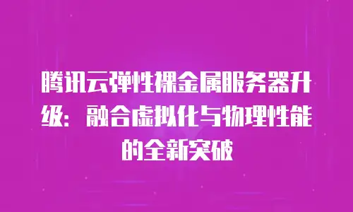 腾讯云弹性裸金属服务器升级：融合虚拟化与物理性能的全新突破