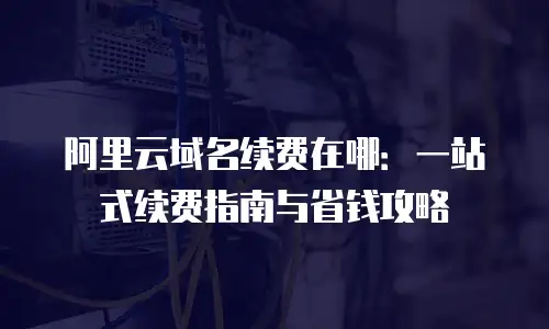 阿里云域名续费在哪：一站式续费指南与省钱攻略
