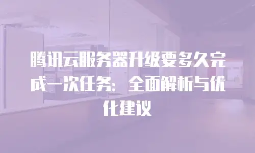 腾讯云服务器升级要多久完成一次任务：全面解析与优化建议