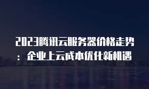 2023腾讯云服务器价格走势：企业上云成本优化新机遇
