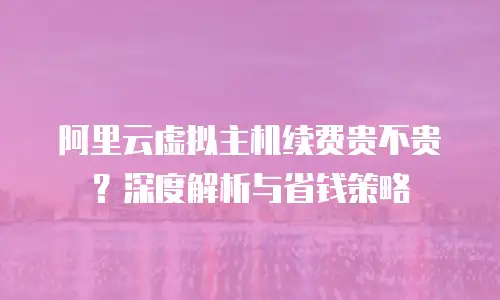 阿里云虚拟主机续费贵不贵？深度解析与省钱策略