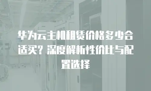 华为云主机租赁价格多少合适买？深度解析性价比与配置选择