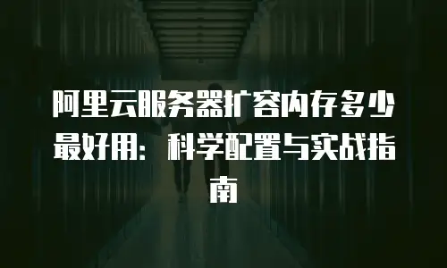 阿里云服务器扩容内存多少最好用：科学配置与实战指南