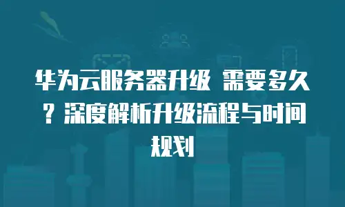 华为云服务器升级 需要多久？深度解析升级流程与时间规划