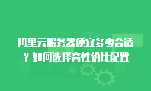阿里云服务器便宜多少合适？如何选择高性价比配置