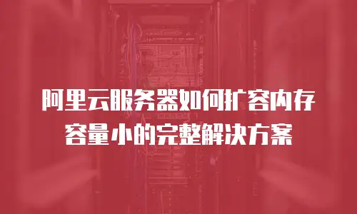 阿里云服务器如何扩容内存容量小的完整解决方案