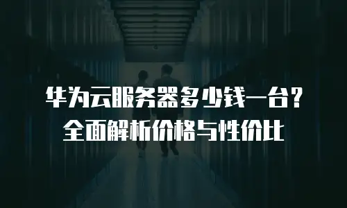 华为云服务器多少钱一台？全面解析价格与性价比