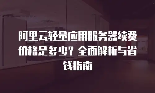 阿里云轻量应用服务器续费价格是多少？全面解析与省钱指南