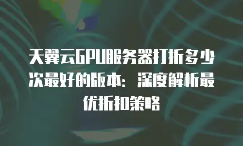 天翼云GPU服务器打折多少次最好的版本：深度解析最优折扣策略