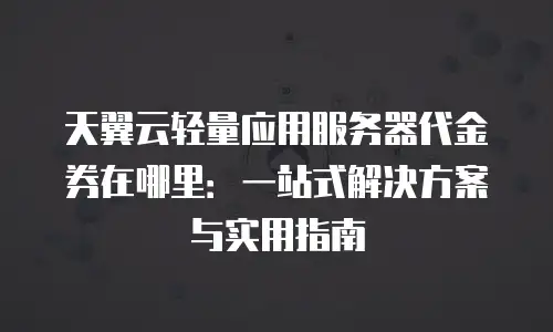 天翼云轻量应用服务器代金券在哪里：一站式解决方案与实用指南