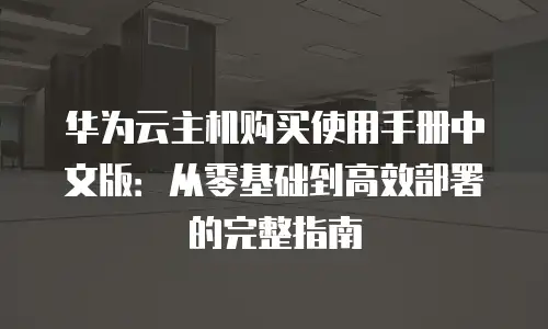 华为云主机购买使用手册中文版：从零基础到高效部署的完整指南