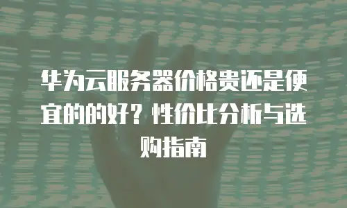 华为云服务器价格贵还是便宜的的好？性价比分析与选购指南