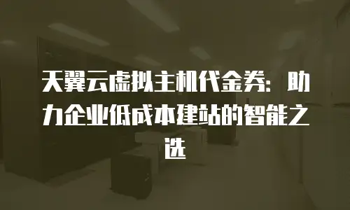 天翼云虚拟主机代金券：助力企业低成本建站的智能之选