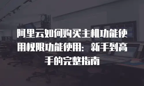 阿里云如何购买主机功能使用权限功能使用：新手到高手的完整指南