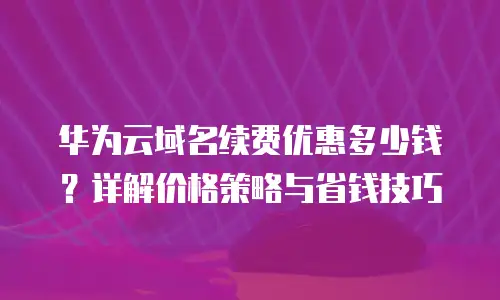 华为云域名续费优惠多少钱？详解价格策略与省钱技巧