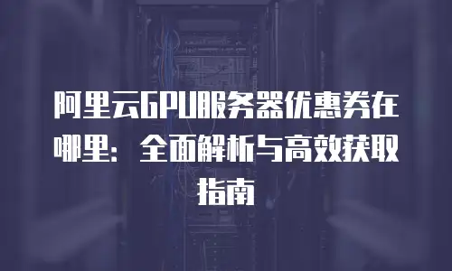 阿里云GPU服务器优惠券在哪里：全面解析与高效获取指南