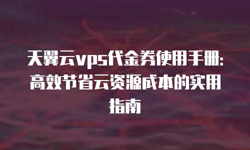 天翼云vps代金券使用手册：高效节省云资源成本的实用指南