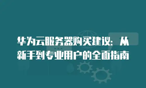 华为云服务器购买建议：从新手到专业用户的全面指南