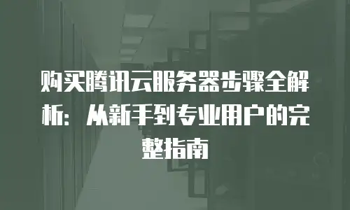 购买腾讯云服务器步骤全解析：从新手到专业用户的完整指南