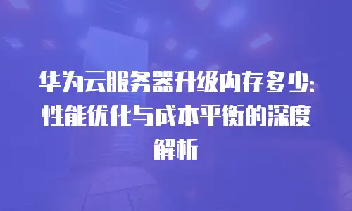 华为云服务器升级内存多少：性能优化与成本平衡的深度解析
