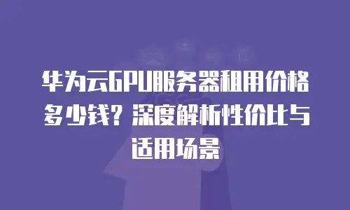 华为云GPU服务器租用价格多少钱？深度解析性价比与适用场景