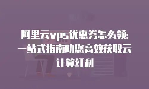 阿里云vps优惠券怎么领：一站式指南助您高效获取云计算红利
