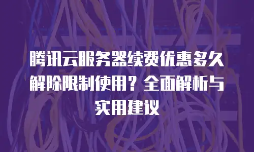 腾讯云服务器续费优惠多久解除限制使用？全面解析与实用建议